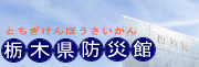 栃木県防災館のホームページです。地震・煙・大雨・大風などの疑似体験ができる施設です。2012年4月1日より、ALSOK北関東綜合警備保障（株）が指定管理者となっております。